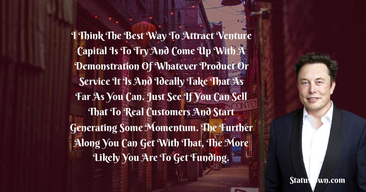 I think the best way to attract venture capital is to try and come up with a demonstration of whatever product or service it is and ideally take that as far as you can. Just see if you can sell that to real customers and start generating some momentum. The further along you can get with that, the more likely you are to get funding. - Elon Musk quotes