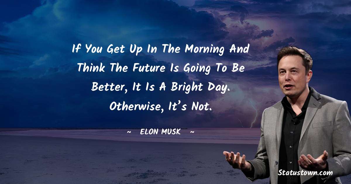 Elon Musk Quotes - If you get up in the morning and think the future is going to be better, it is a bright day. Otherwise, it’s not.