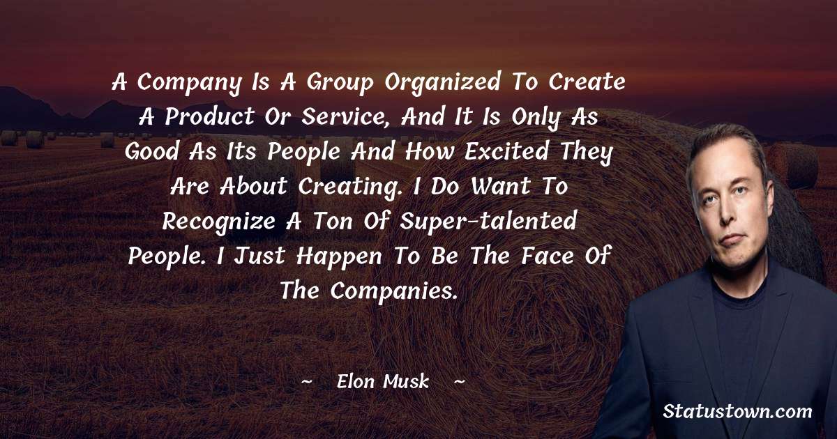 A company is a group organized to create a product or service, and it is only as good as its people and how excited they are about creating. I do want to recognize a ton of super-talented people. I just happen to be the face of the companies. - Elon Musk quotes