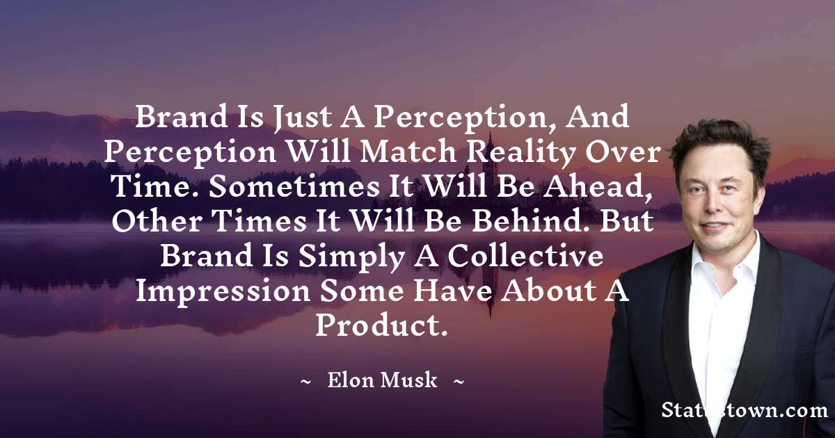 Brand is just a perception, and perception will match reality over time. Sometimes it will be ahead, other times it will be behind. But brand is simply a collective impression some have about a product. - Elon Musk quotes