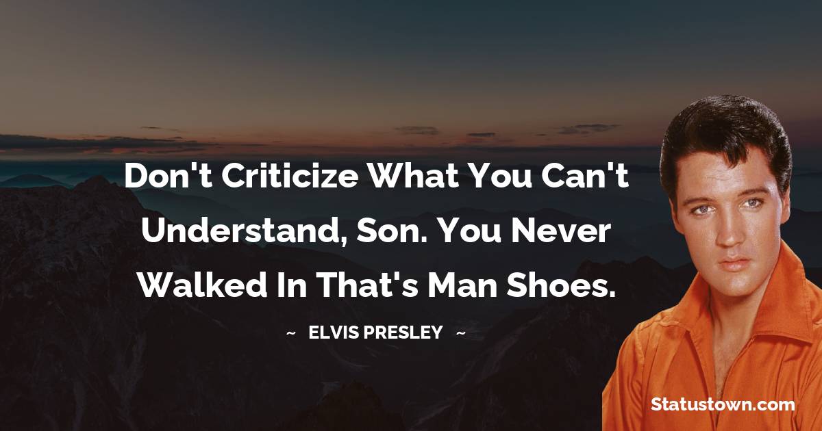 Elvis Presley Quotes - Don't criticize what you can't understand, son. You never walked in that's man shoes.