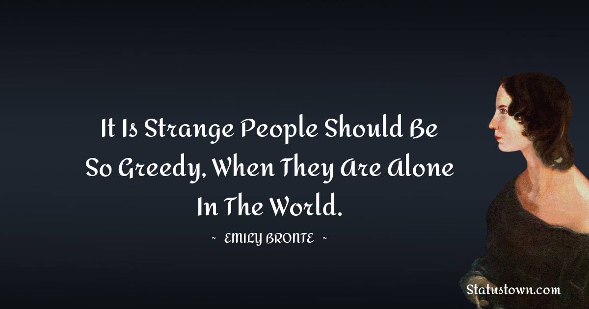 It is strange people should be so greedy, when they are alone in the world. - Emily Bronte quotes