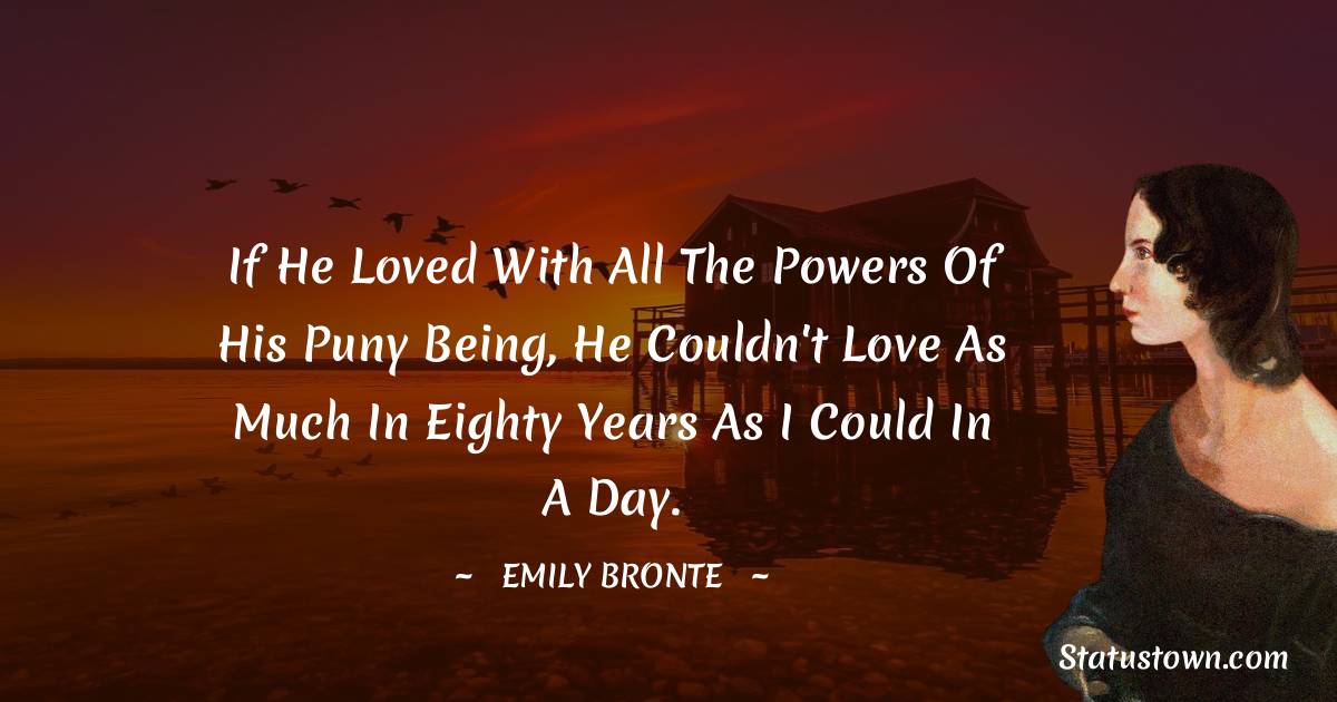 If he loved with all the powers of his puny being, he couldn't love as much in eighty years as I could in a day. - Emily Bronte quotes