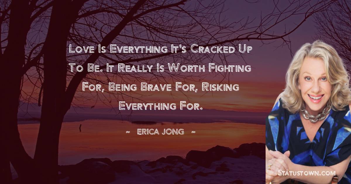 Love is everything it's cracked up to be. It really is worth fighting for, being brave for, risking everything for. - Erica Jong quotes