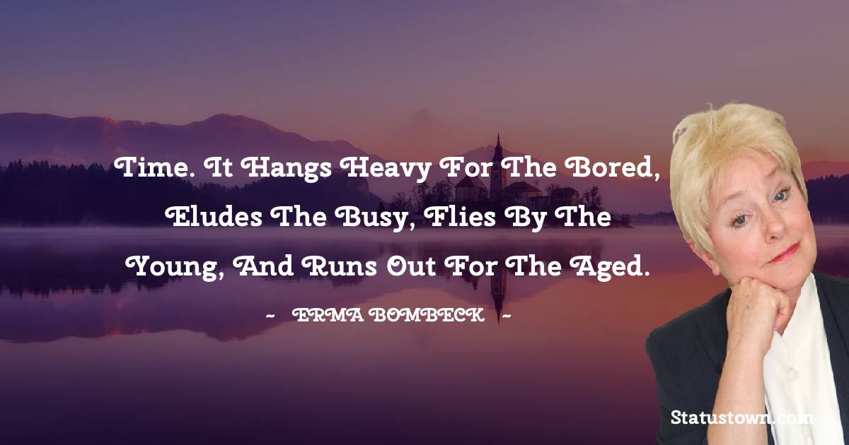 Time. It hangs heavy for the bored, eludes the busy, flies by the young, and runs out for the aged. - Erma Bombeck  quotes