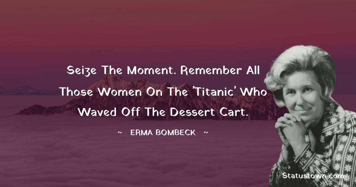 Seize the moment. Remember all those women on the 'Titanic' who waved off the dessert cart. - Erma Bombeck  quotes