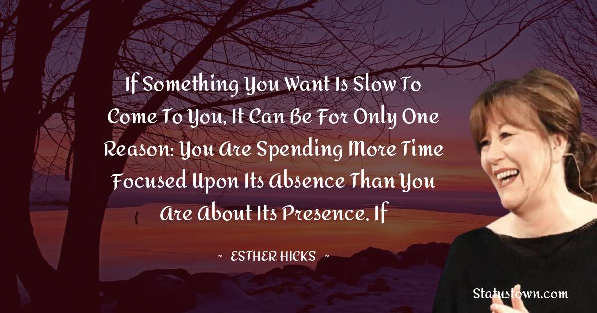 If something you want is slow to come to you, it can be for only one reason: You are spending more time focused upon its absence than you are about its presence. If