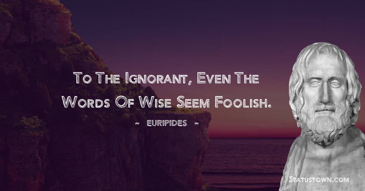 To the ignorant, even the words of wise seem foolish.