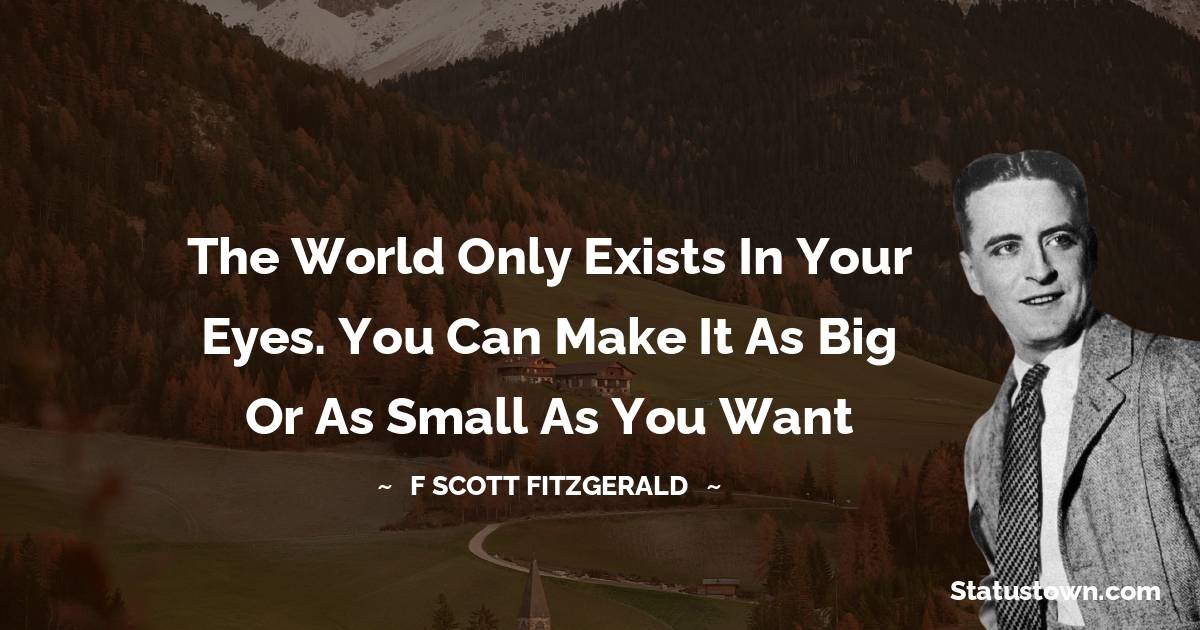 F. Scott Fitzgerald Quotes - The world only exists in your eyes. You can make it as big or as small as you want