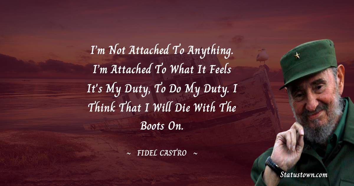 Fidel Castro Quotes - I’m not attached to anything. I’m attached to what it feels it's my duty, to do my duty. I think that I will die with the boots on.