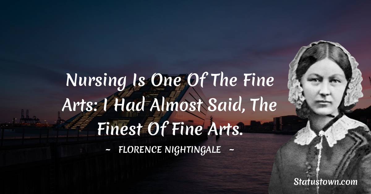 Nursing is one of the Fine Arts: I had almost said, the finest of Fine Arts. - Florence Nightingale  quotes