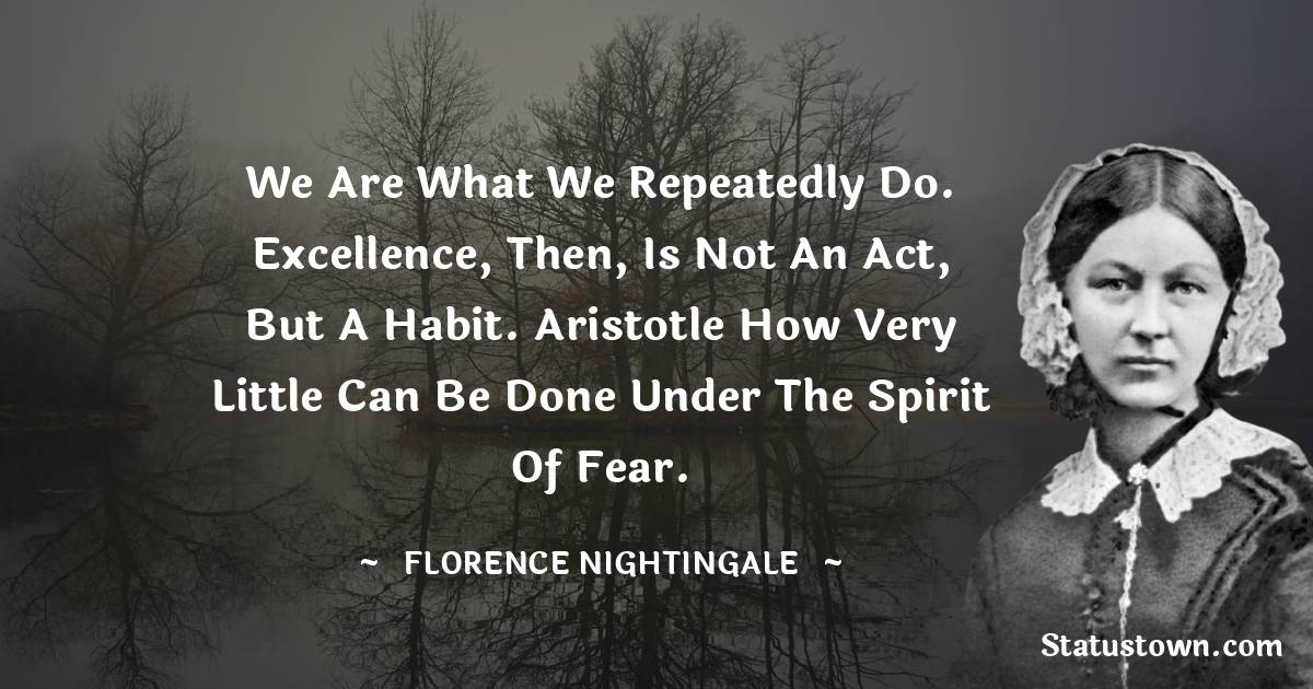 Florence Nightingale  Quotes - We are what we repeatedly do. Excellence, then, is not an act, but a habit. Aristotle How very little can be done under the spirit of fear.
