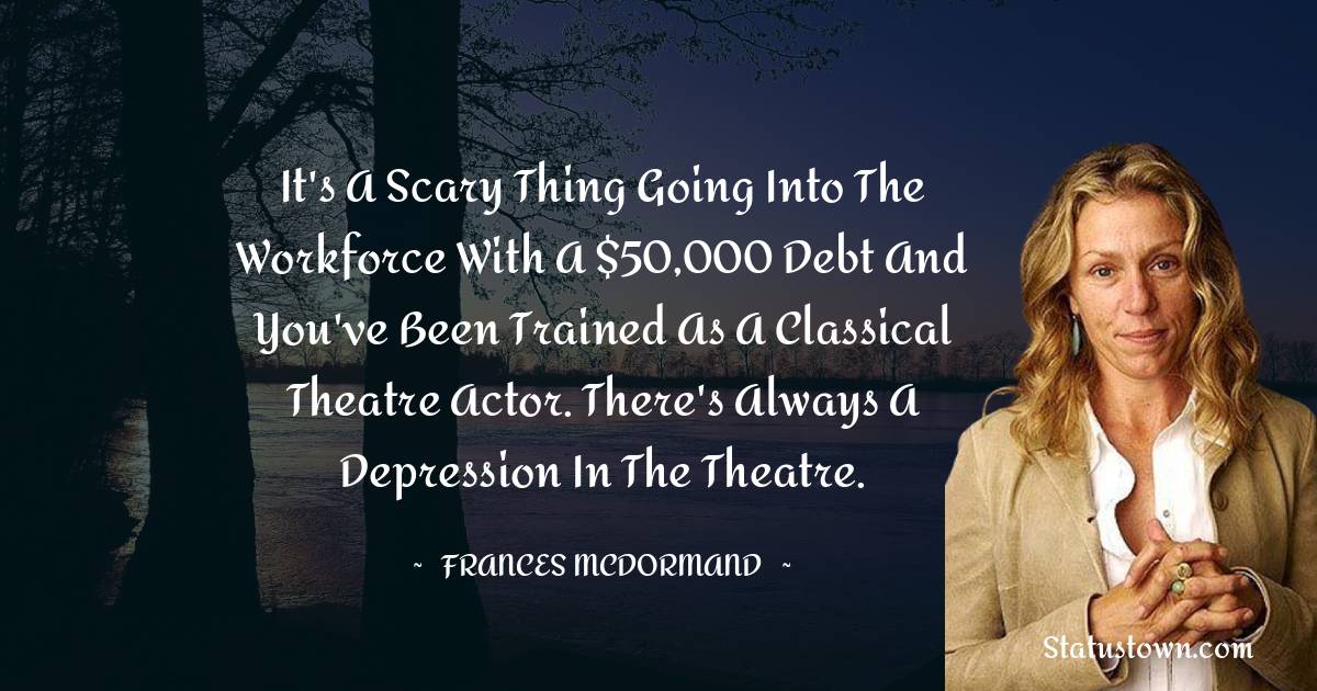 Frances McDormand Quotes - It's a scary thing going into the workforce with a $50,000 debt and you've been trained as a classical theatre actor. There's always a depression in the theatre.