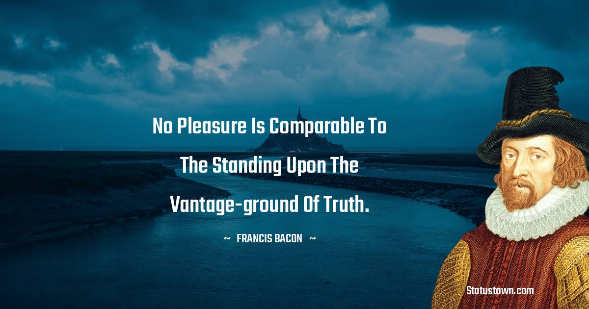 No pleasure is comparable to the standing upon the vantage-ground of truth. - Francis Bacon quotes