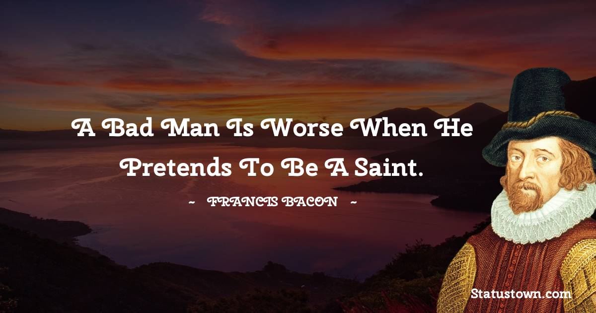 A bad man is worse when he pretends to be a saint. - Francis Bacon quotes