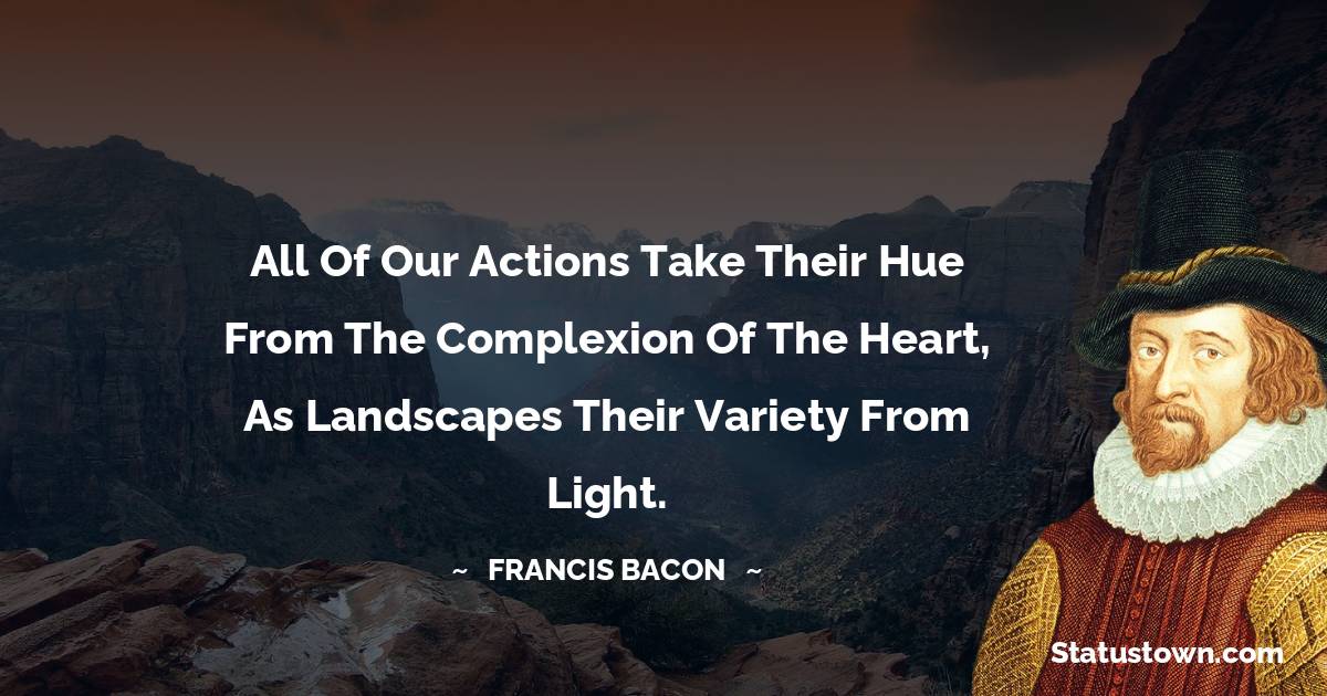 Francis Bacon Quotes - All of our actions take their hue from the complexion of the heart, as landscapes their variety from light.
