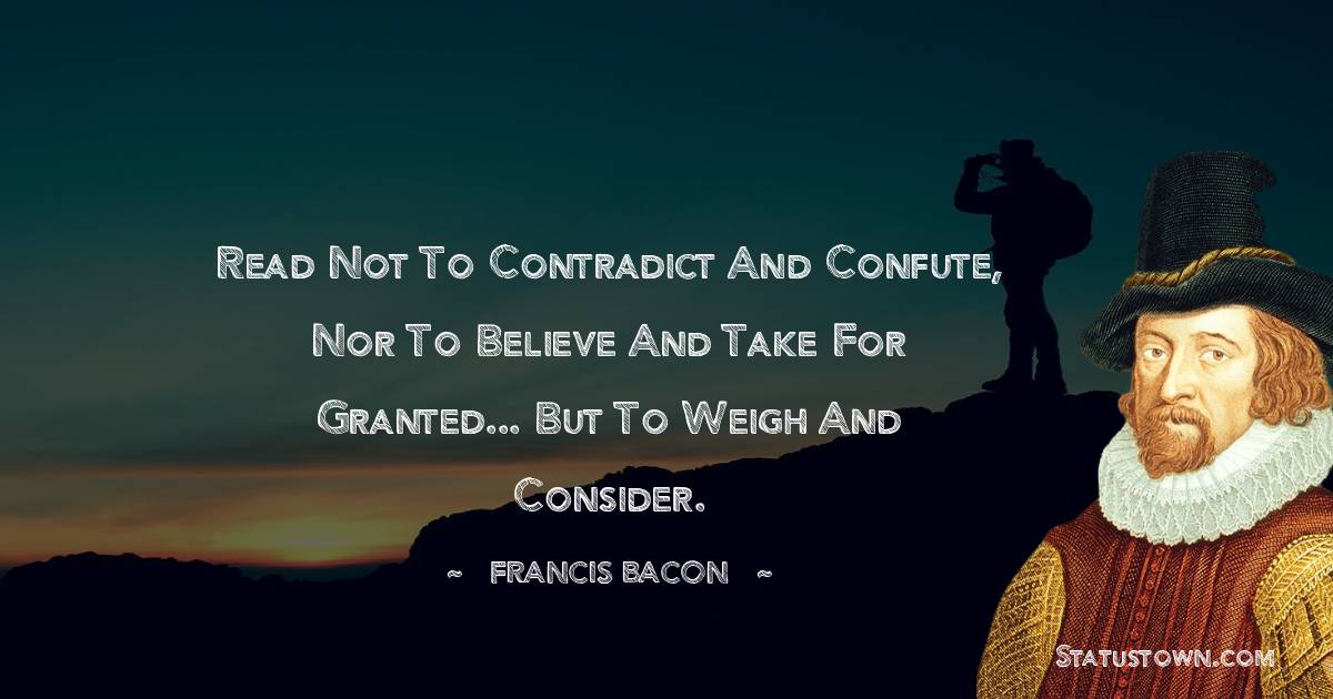 Read not to contradict and confute, nor to believe and take for granted... but to weigh and consider. - Francis Bacon quotes
