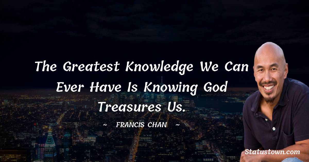 Francis Chan Quotes - The greatest knowledge we can ever have is knowing God treasures us.