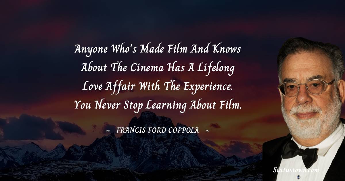 Francis Ford Coppola Quotes - Anyone who's made film and knows about the cinema has a lifelong love affair with the experience. You never stop learning about film.