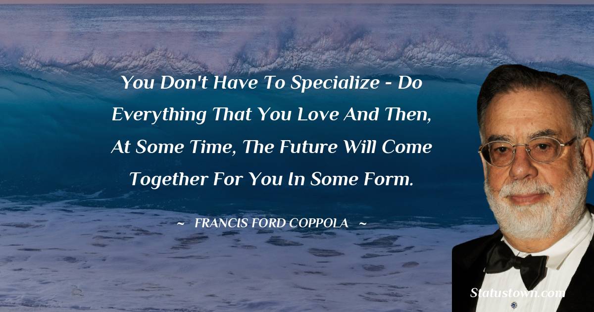 You don't have to specialize - do everything that you love and then, at some time, the future will come together for you in some form.