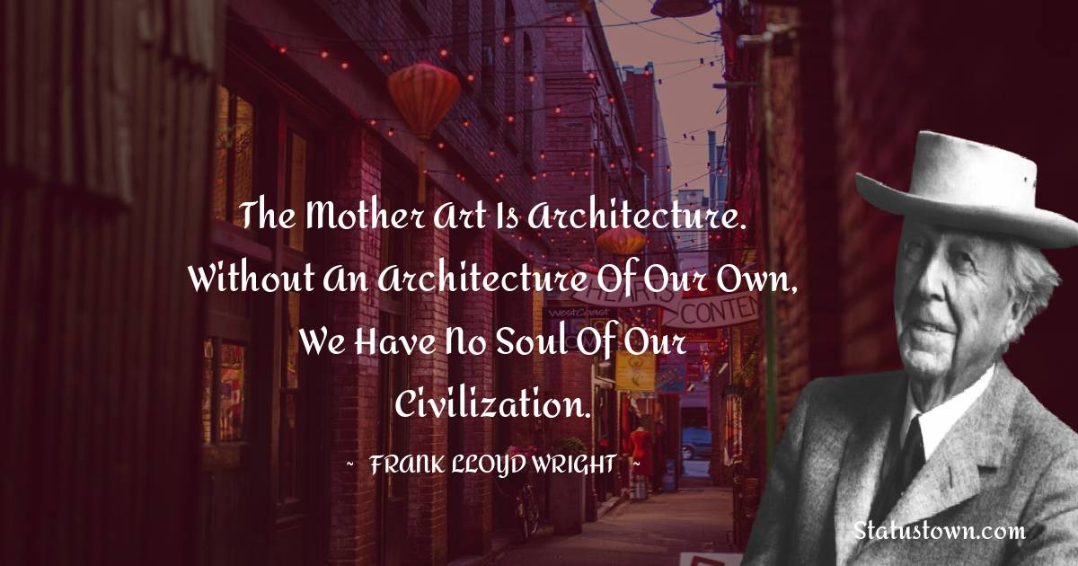 Frank Lloyd Wright Quotes - The mother art is architecture. Without an architecture of our own, we have no soul of our civilization.