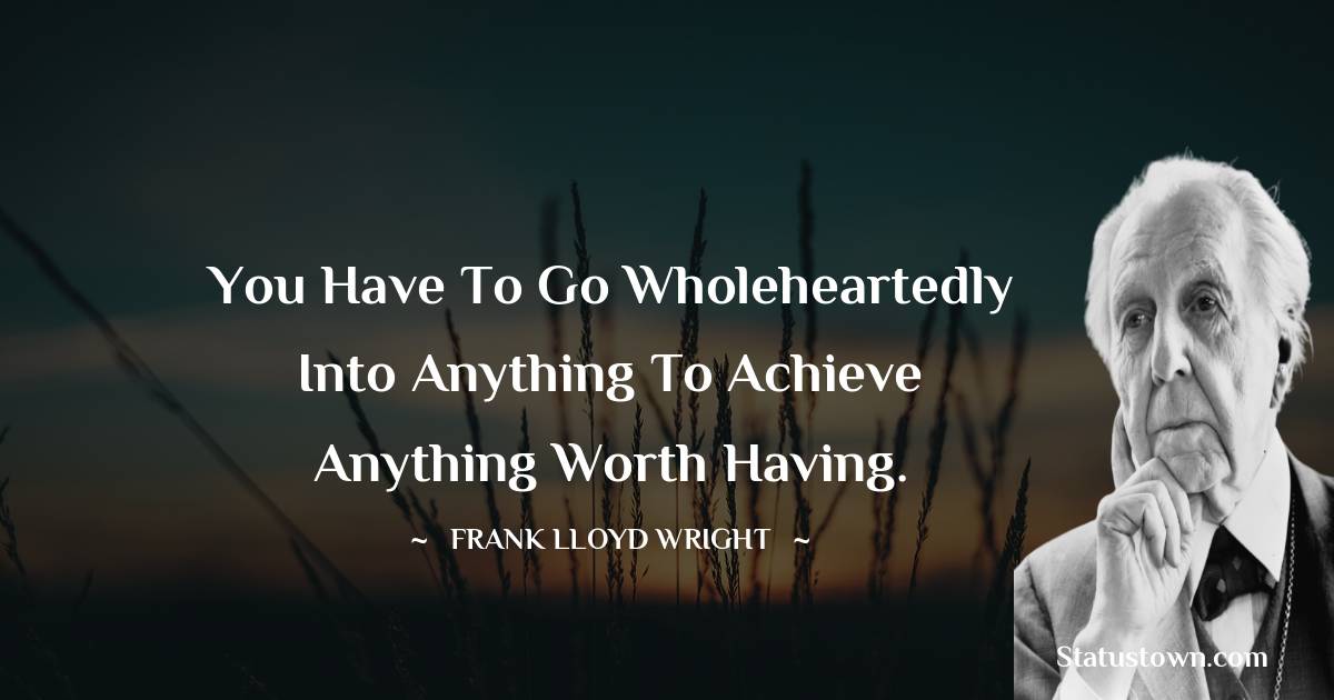 You have to go wholeheartedly into anything to achieve anything worth having. - Frank Lloyd Wright quotes