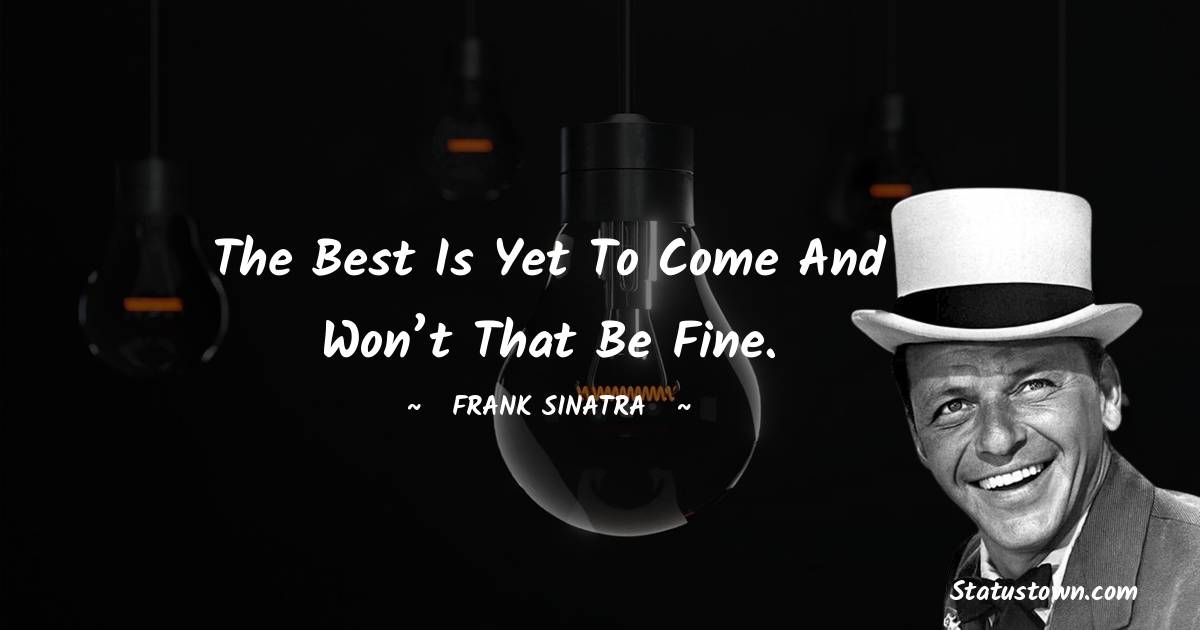 The best is yet to come and won’t that be fine. - Frank Sinatra quotes