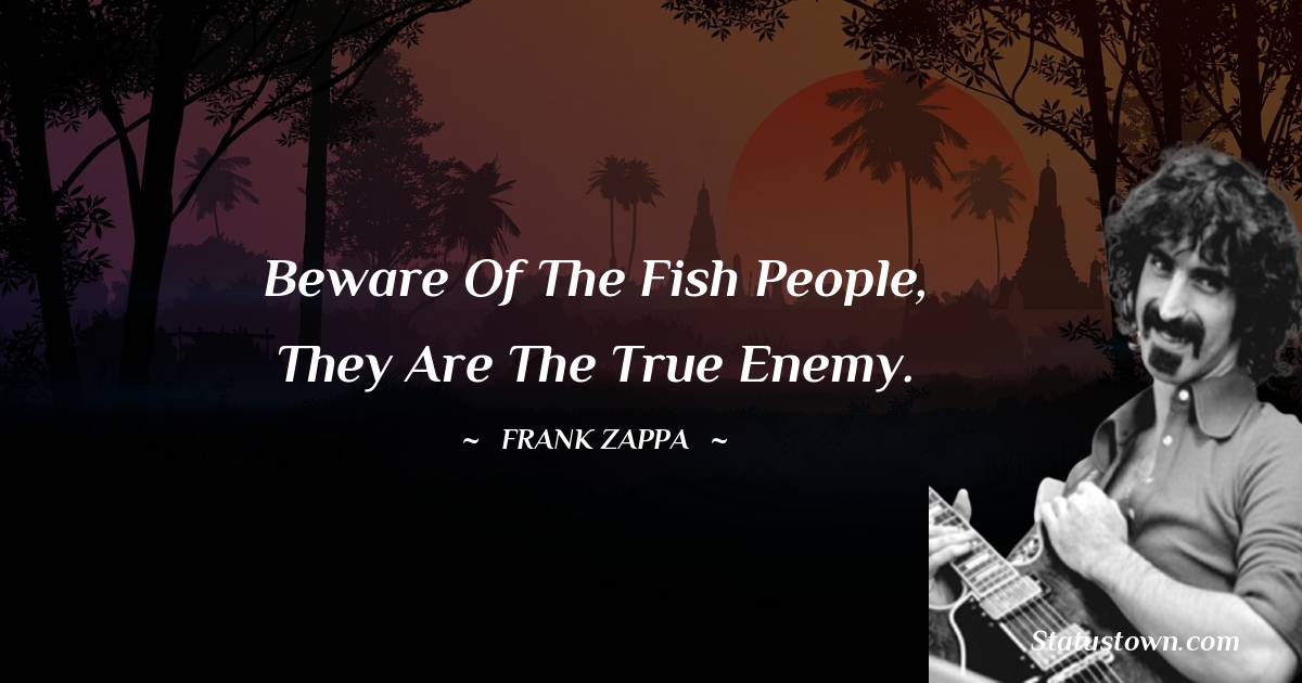 Beware of the fish people, they are the true enemy. - Frank Zappa quotes