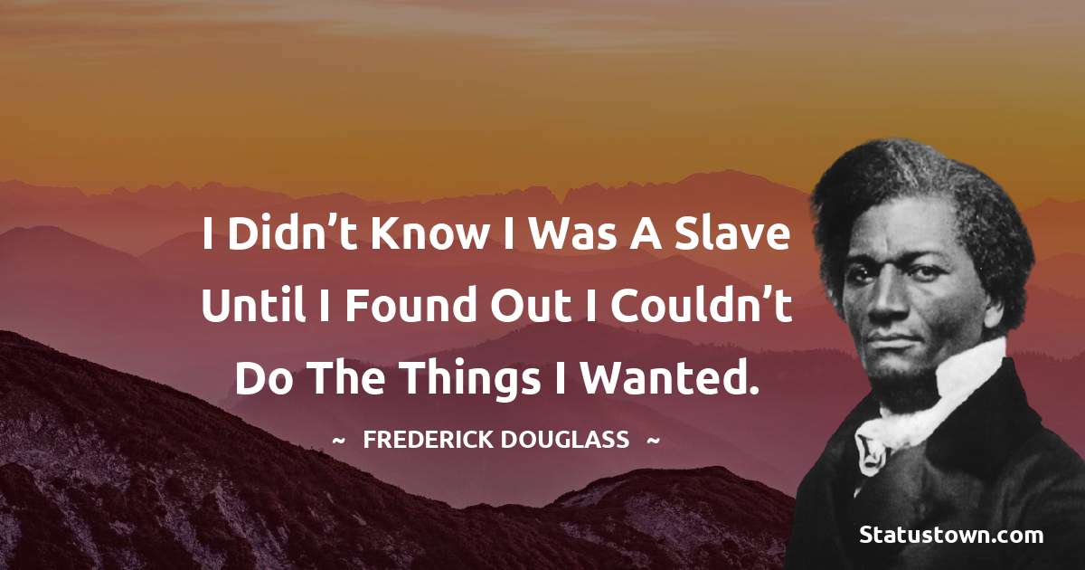 I didn’t know I was a slave until I found out I couldn’t do the things I wanted. -  Frederick Douglass quotes