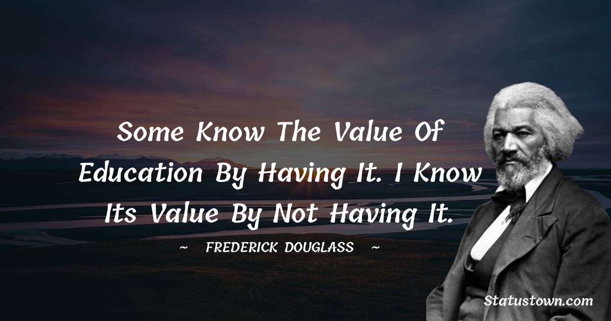  Frederick Douglass Quotes - Some know the value of education by having it. I know its value by not having it.