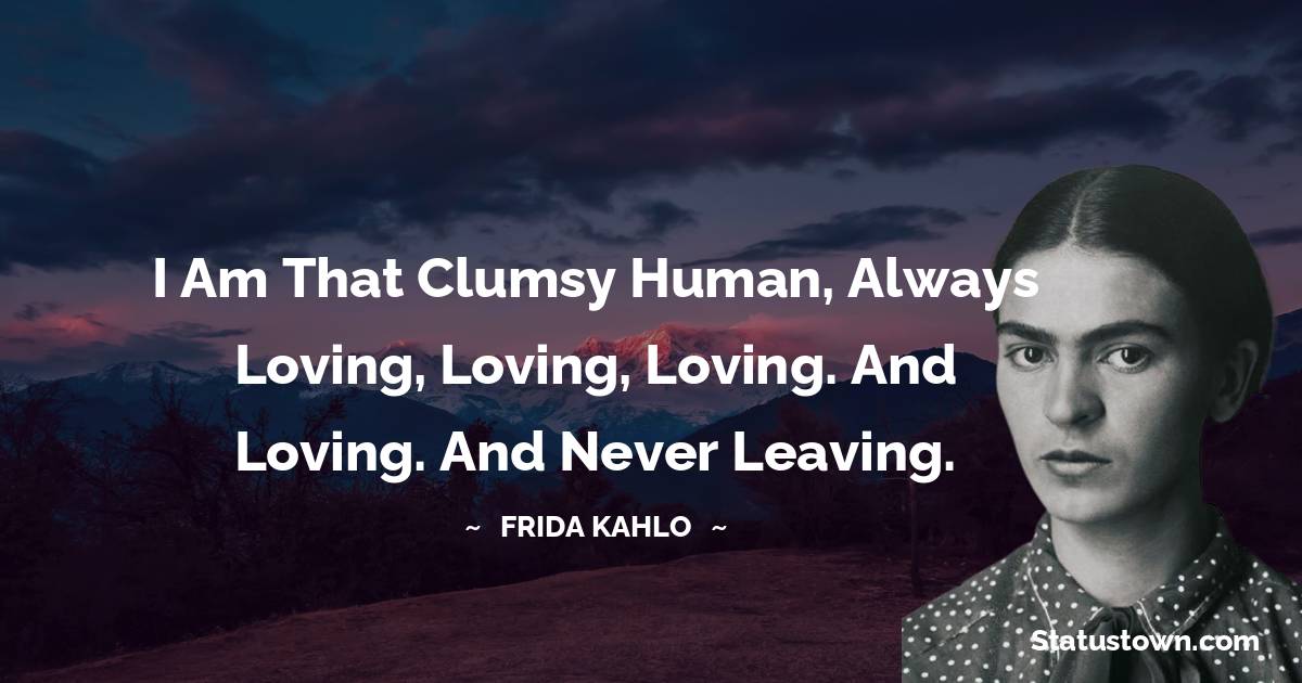 Frida Kahlo Quotes - I am that clumsy human, always loving, loving, loving. And loving. And never leaving.