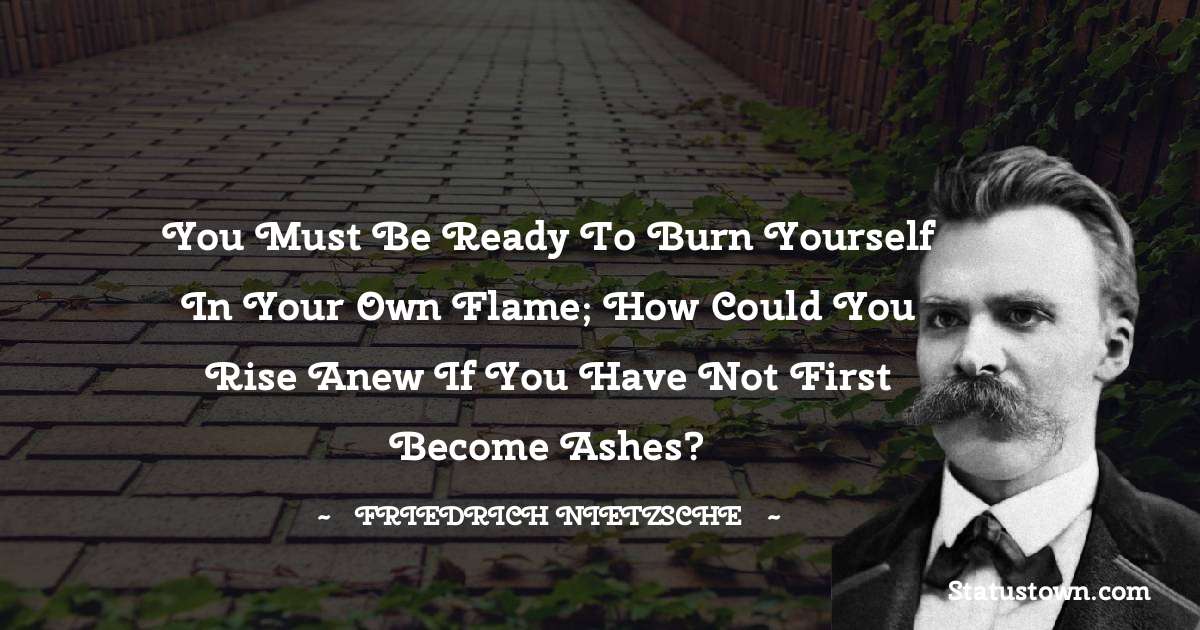 you must be ready to burn yourself in your own flame; how could you rise anew if you have not first become ashes? - Friedrich Nietzsche quotes