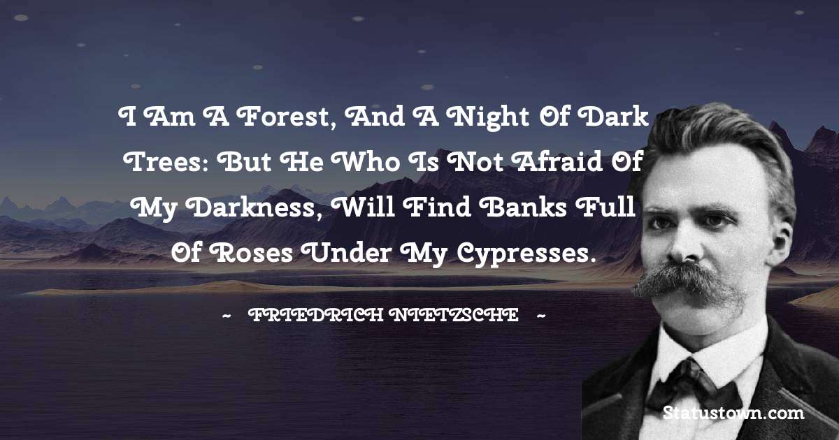 I am a forest, and a night of dark trees: but he who is not afraid of my darkness, will find banks full of roses under my cypresses. - Friedrich Nietzsche quotes