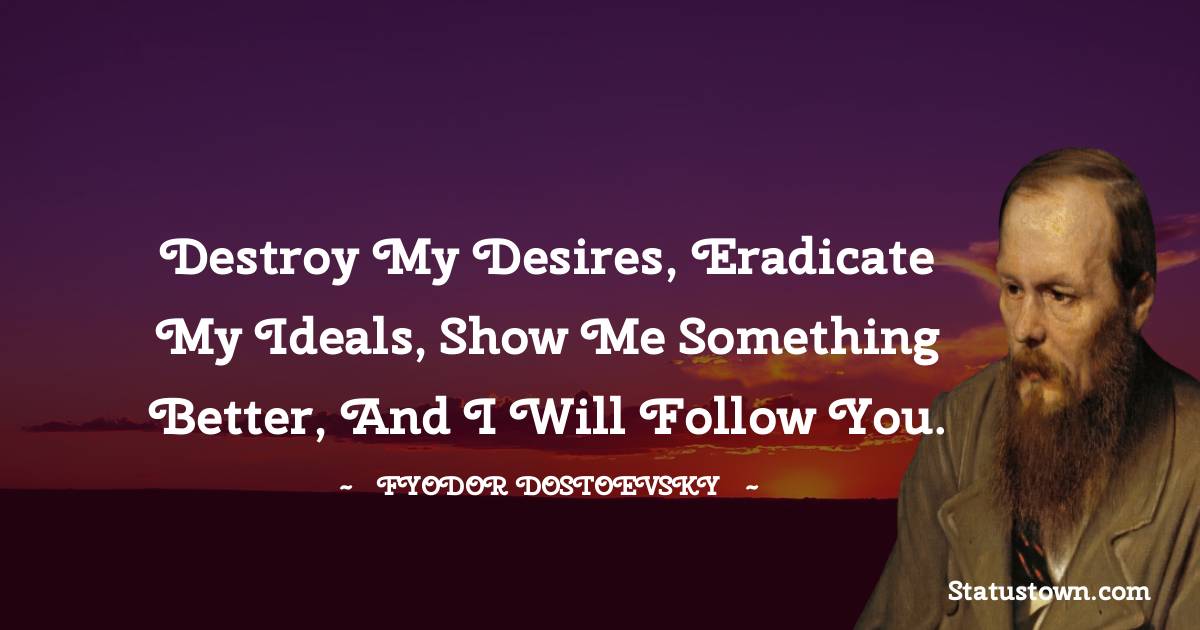 Fyodor Dostoevsky Quotes - Destroy my desires, eradicate my ideals, show me something better, and I will follow you.