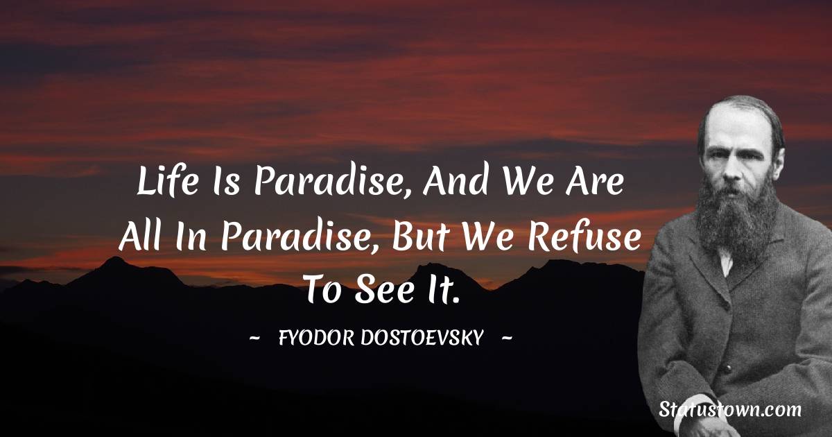 Life is paradise, and we are all in paradise, but we refuse to see it. - Fyodor Dostoevsky quotes
