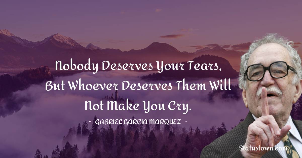 Nobody deserves your tears, but whoever deserves them will not make you cry. - Gabriel Garcia Marquez quotes