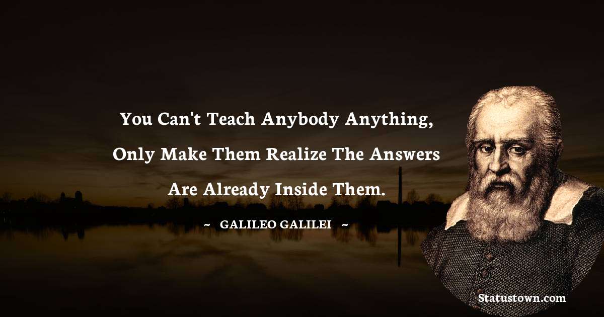 You can't teach anybody anything, only make them realize the answers are already inside them. - Galileo Galilei quotes