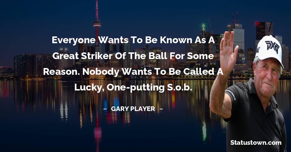 Gary Player Quotes - Everyone wants to be known as a great striker of the ball for some reason. Nobody wants to be called a lucky, one-putting s.o.b.