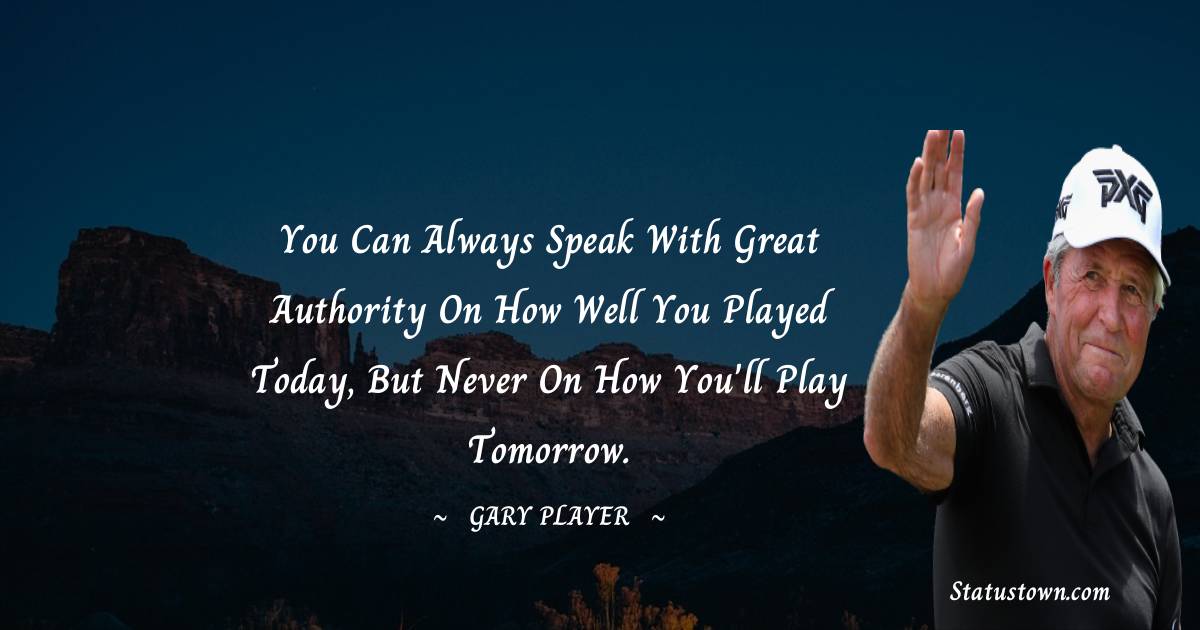 Gary Player Quotes - You can always speak with great authority on how well you played today, but never on how you'll play tomorrow.