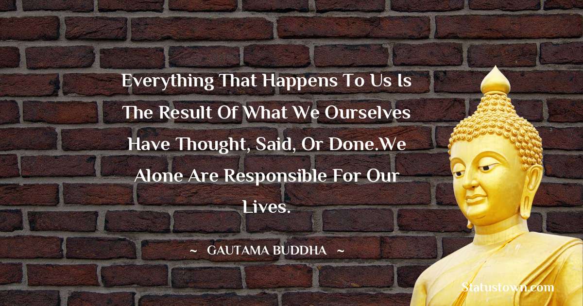Everything that happens to us is the result of what we ourselves have thought, said, or done.We alone are responsible for our lives. - Lord Gautam Buddha  quotes