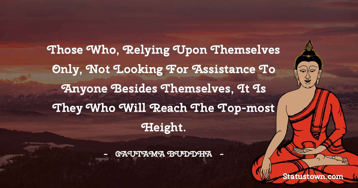 Lord Gautam Buddha  Quotes - Those who, relying upon themselves only, not looking for assistance to anyone besides themselves, it is they who will reach the top-most height.