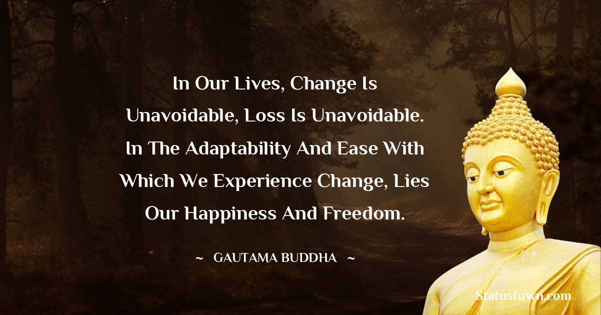 In our lives, change is unavoidable, loss is unavoidable. In the adaptability and ease with which we experience change, lies our happiness and freedom.