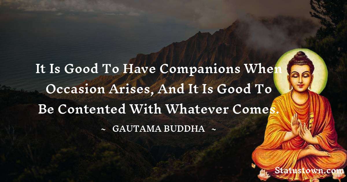 It is good to have companions when occasion arises, and it is good to be contented with whatever comes. - Lord Gautam Buddha  quotes