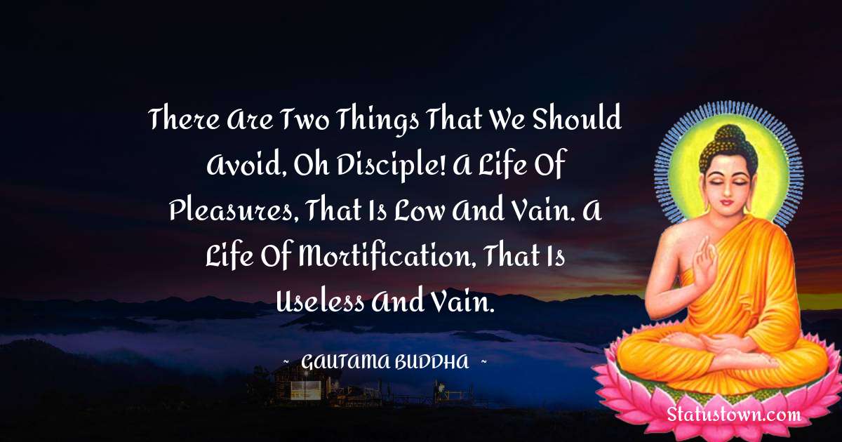 There are two things that we should avoid, oh disciple! A life of pleasures, that is low and vain. A life of mortification, that is useless and vain. - Lord Gautam Buddha  quotes