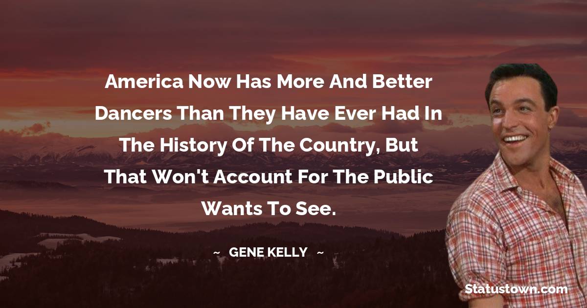 Gene Kelly Quotes - America now has more and better dancers than they have ever had in the history of the country, but that won't account for the public wants to see.