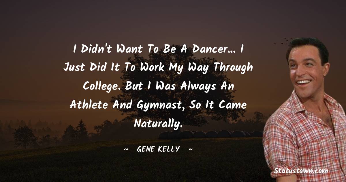 I didn't want to be a dancer... I just did it to work my way through college. But I was always an athlete and gymnast, so it came naturally.