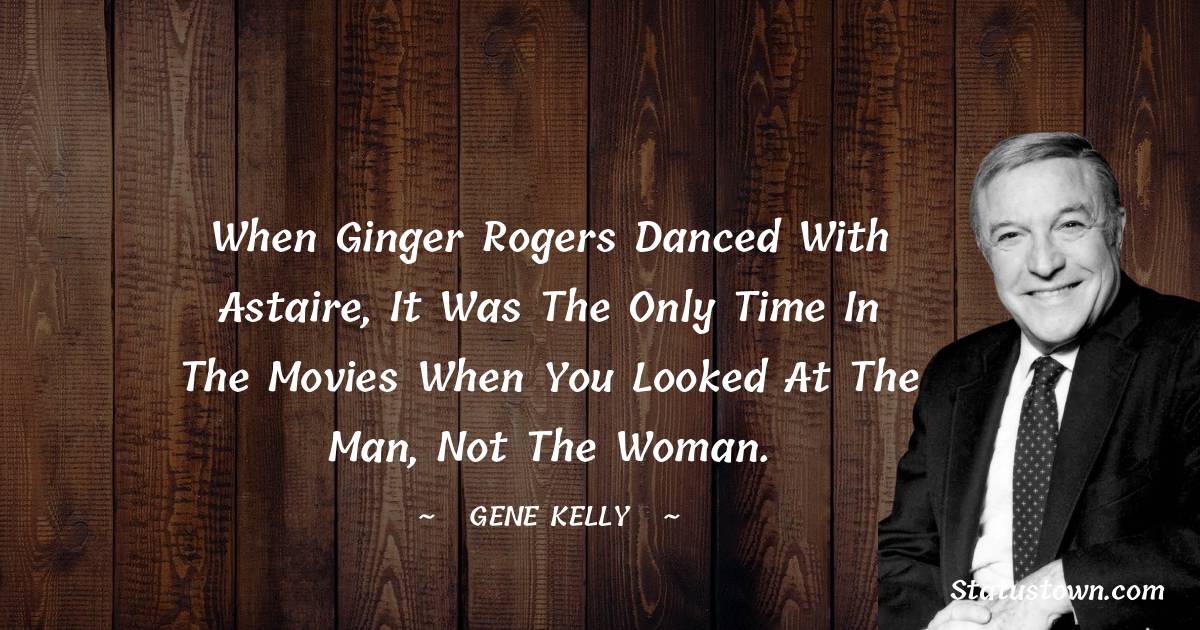 When Ginger Rogers danced with Astaire, it was the only time in the movies when you looked at the man, not the woman. - Gene Kelly quotes