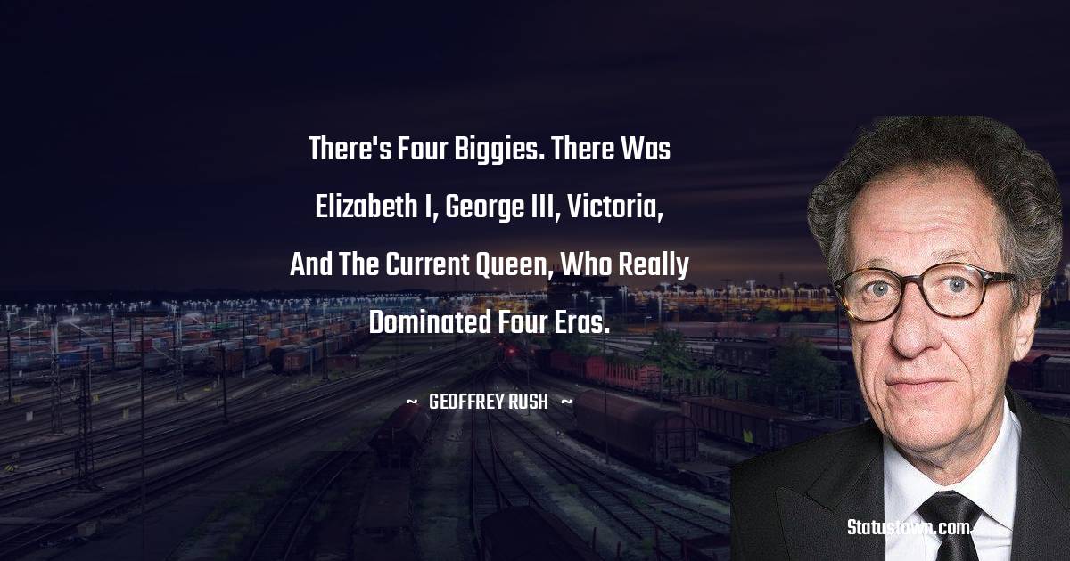 Geoffrey Rush Quotes - There's four biggies. There was Elizabeth I, George III, Victoria, and the current queen, who really dominated four eras.