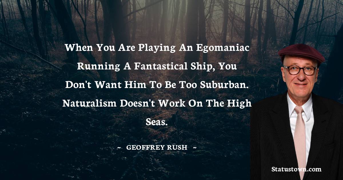 When you are playing an egomaniac running a fantastical ship, you don't want him to be too suburban. Naturalism doesn't work on the high seas. - Geoffrey Rush quotes