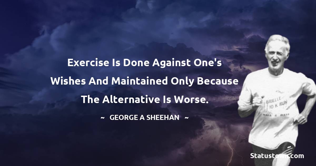 Exercise is done against one's wishes and maintained only because the alternative is worse. - George A. Sheehan quotes